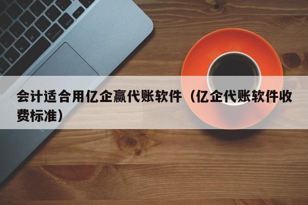 会计适合用亿企赢代账软件（亿企代账软件收费标准）