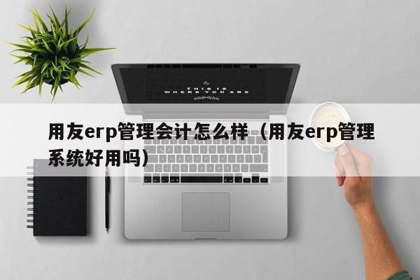 用友erp管理会计怎么样（用友erp管理系统好用吗）