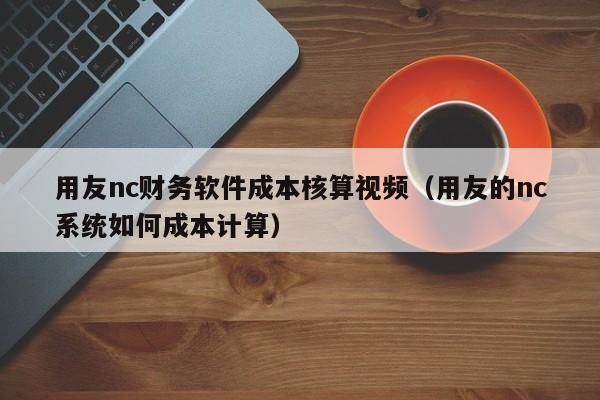 用友nc财务软件成本核算视频（用友的nc系统如何成本计算）