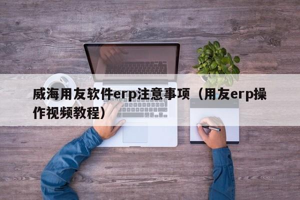 威海用友软件erp注意事项（用友erp操作视频教程）