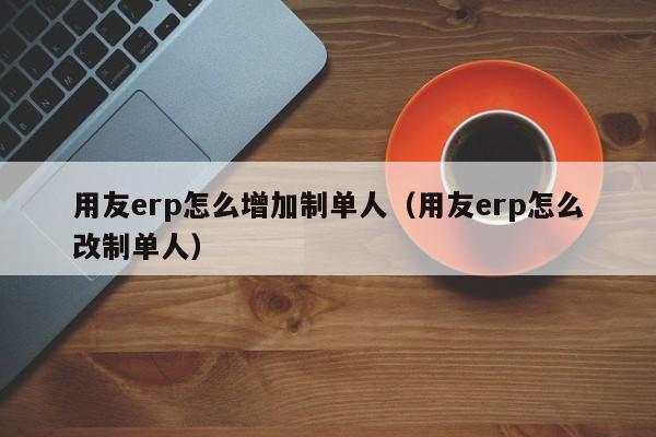 用友erp怎么增加制单人（用友erp怎么改制单人）