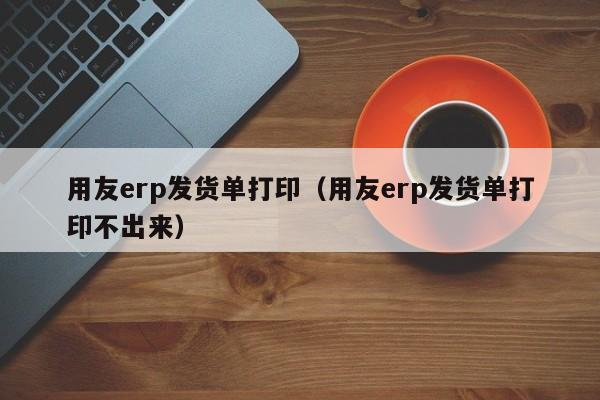 用友erp发货单打印（用友erp发货单打印不出来）