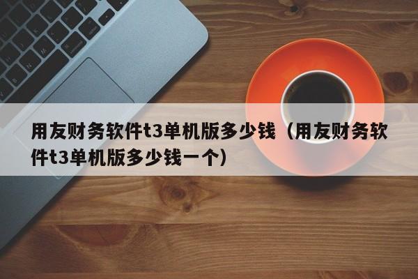 用友财务软件t3单机版多少钱（用友财务软件t3单机版多少钱一个）