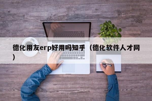 德化用友erp好用吗知乎（德化软件人才网）