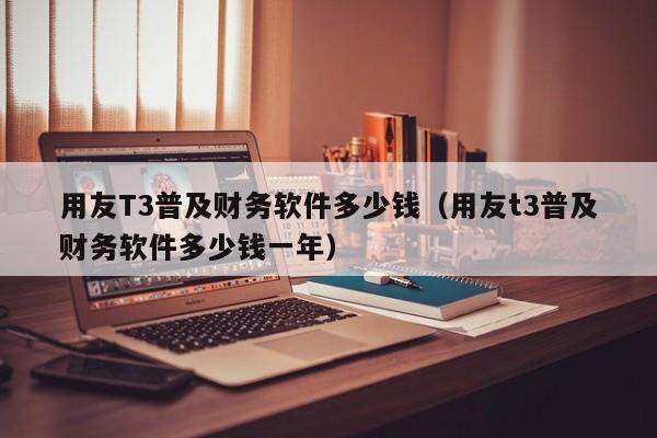 用友T3普及财务软件多少钱（用友t3普及财务软件多少钱一年）