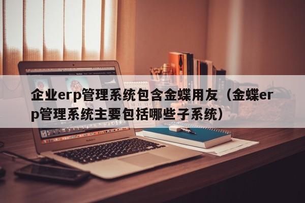 企业erp管理系统包含金蝶用友（金蝶erp管理系统主要包括哪些子系统）