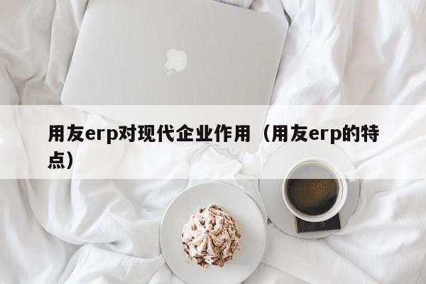 用友erp对现代企业作用（用友erp的特点）