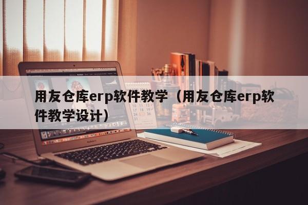 用友仓库erp软件教学（用友仓库erp软件教学设计）