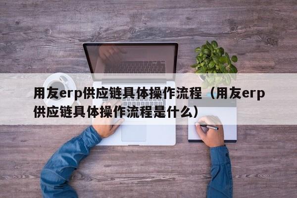 用友erp供应链具体操作流程（用友erp供应链具体操作流程是什么）