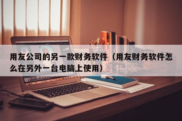 用友公司的另一款财务软件（用友财务软件怎么在另外一台电脑上使用）