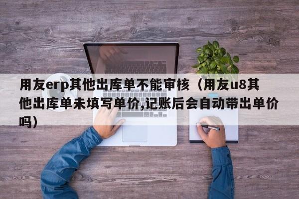 用友erp其他出库单不能审核（用友u8其他出库单未填写单价,记账后会自动带出单价吗）