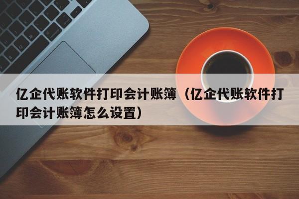 亿企代账软件打印会计账簿（亿企代账软件打印会计账簿怎么设置）