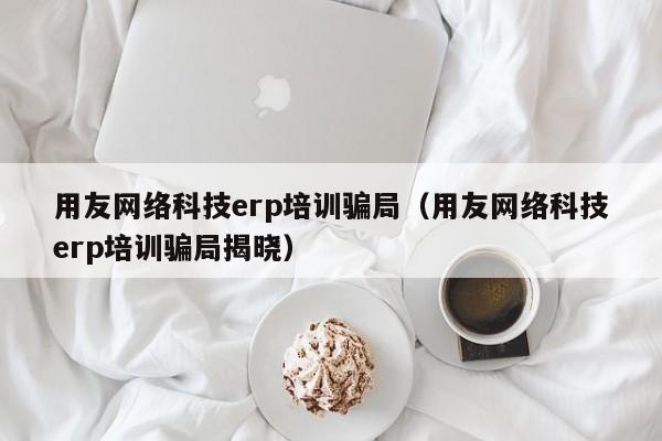 用友网络科技erp培训骗局（用友网络科技erp培训骗局揭晓）