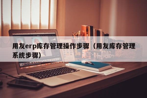 用友erp库存管理操作步骤（用友库存管理系统步骤）