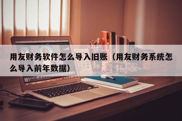 用友财务软件怎么导入旧账（用友财务系统怎么导入前年数据）