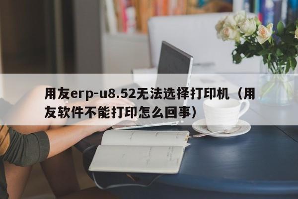 用友erp-u8.52无法选择打印机（用友软件不能打印怎么回事）