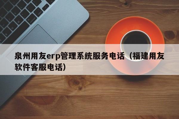 泉州用友erp管理系统服务电话（福建用友软件客服电话）