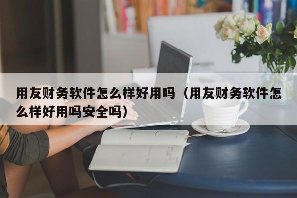 用友财务软件怎么样好用吗（用友财务软件怎么样好用吗安全吗）