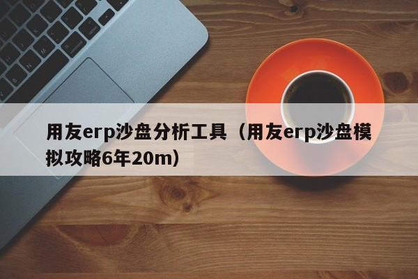 用友erp沙盘分析工具（用友erp沙盘模拟攻略6年20m）