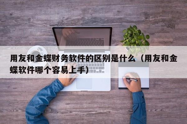 用友和金蝶财务软件的区别是什么（用友和金蝶软件哪个容易上手）