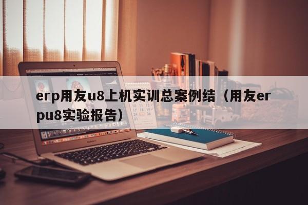 erp用友u8上机实训总案例结（用友erpu8实验报告）