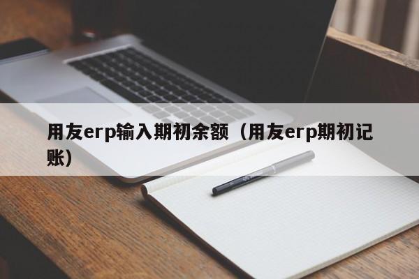 用友erp输入期初余额（用友erp期初记账）