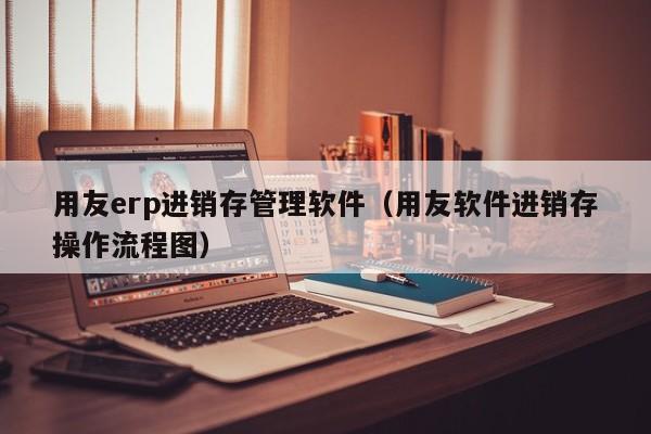 用友erp进销存管理软件（用友软件进销存操作流程图）