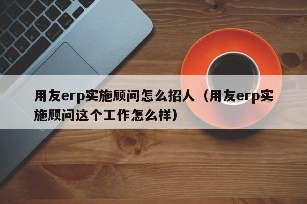 用友erp实施顾问怎么招人（用友erp实施顾问这个工作怎么样）