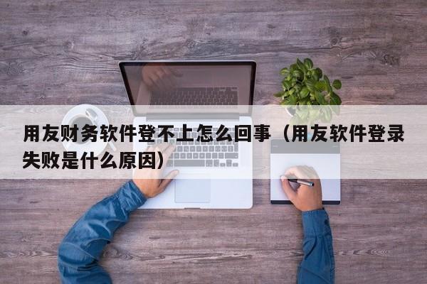 用友财务软件登不上怎么回事（用友软件登录失败是什么原因）