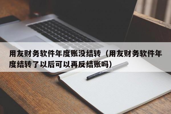 用友财务软件年度账没结转（用友财务软件年度结转了以后可以再反结账吗）