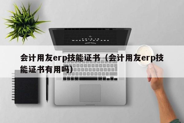 会计用友erp技能证书（会计用友erp技能证书有用吗）