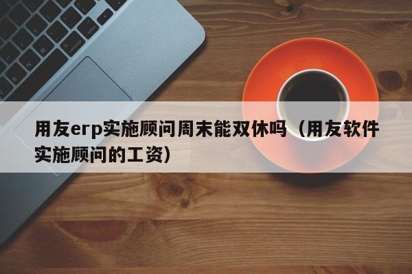 用友erp实施顾问周末能双休吗（用友软件实施顾问的工资）