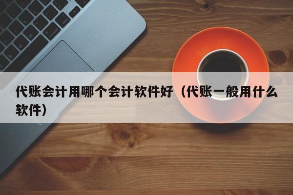 代账会计用哪个会计软件好（代账一般用什么软件）