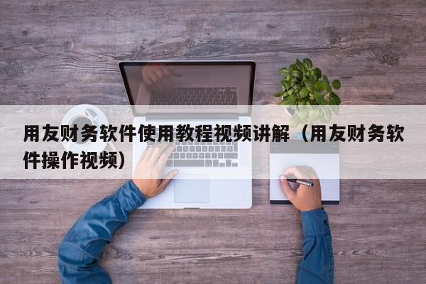 用友财务软件使用教程视频讲解（用友财务软件操作视频）