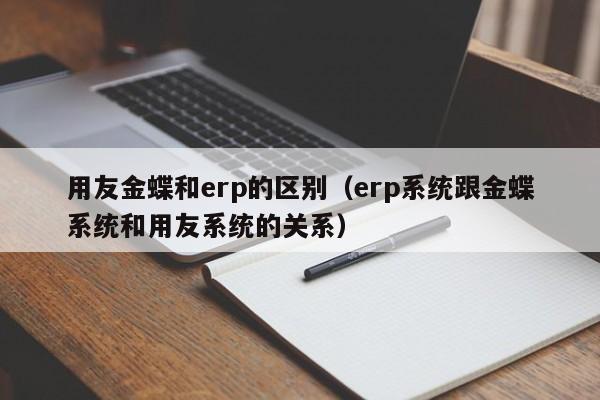 用友金蝶和erp的区别（erp系统跟金蝶系统和用友系统的关系）