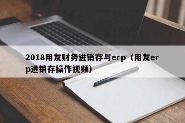 2018用友财务进销存与erp（用友erp进销存操作视频）