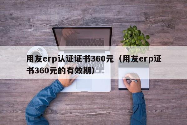 用友erp认证证书360元（用友erp证书360元的有效期）