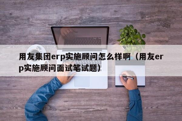 用友集团erp实施顾问怎么样啊（用友erp实施顾问面试笔试题）