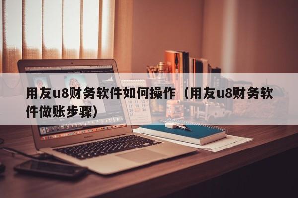 用友u8财务软件如何操作（用友u8财务软件做账步骤）