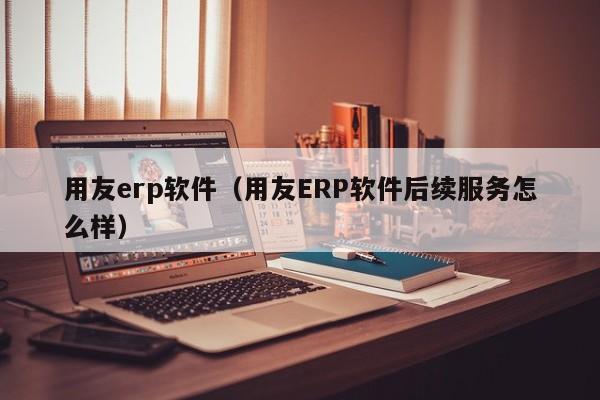 用友erp软件（用友ERP软件后续服务怎么样）