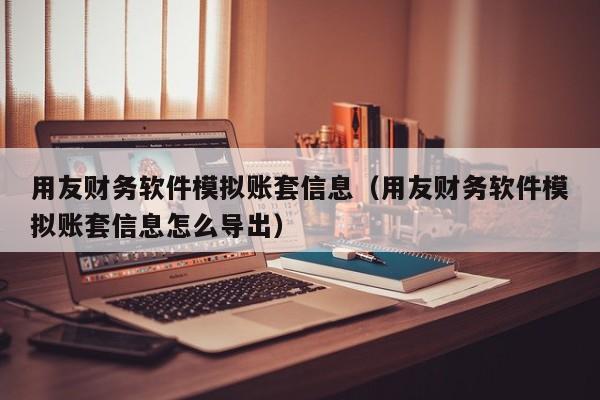 用友财务软件模拟账套信息（用友财务软件模拟账套信息怎么导出）