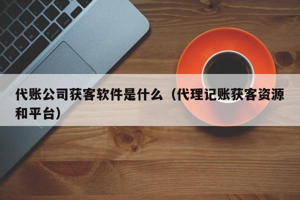 代账公司获客软件是什么（代理记账获客资源和平台）