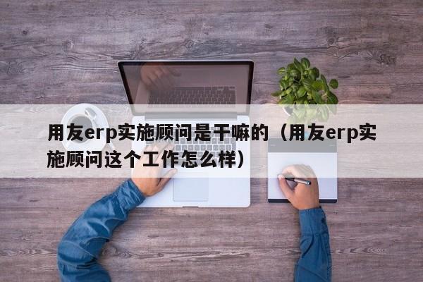 用友erp实施顾问是干嘛的（用友erp实施顾问这个工作怎么样）