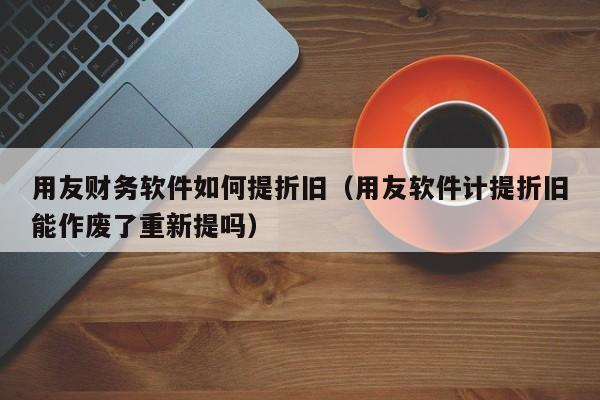 用友财务软件如何提折旧（用友软件计提折旧能作废了重新提吗）