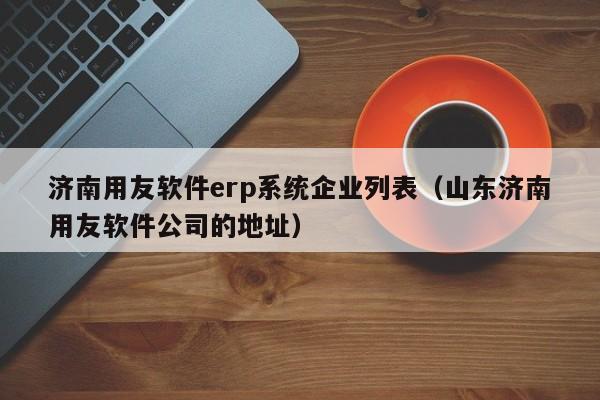 济南用友软件erp系统企业列表（山东济南用友软件公司的地址）