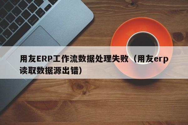 用友ERP工作流数据处理失败（用友erp读取数据源出错）