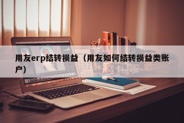 用友erp结转损益（用友如何结转损益类账户）