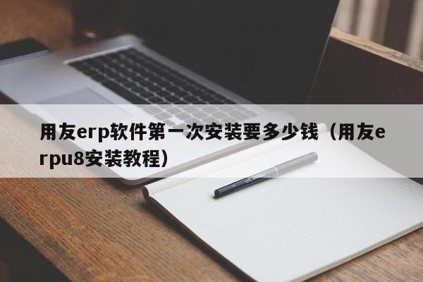 用友erp软件第一次安装要多少钱（用友erpu8安装教程）