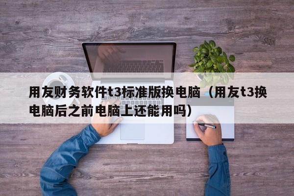 用友财务软件t3标准版换电脑（用友t3换电脑后之前电脑上还能用吗）