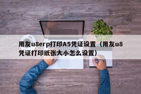 用友u8erp打印A5凭证设置（用友u8凭证打印纸张大小怎么设置）